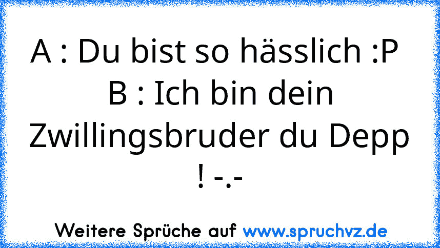 A : Du bist so hässlich :P 
B : Ich bin dein Zwillingsbruder du Depp ! -.-