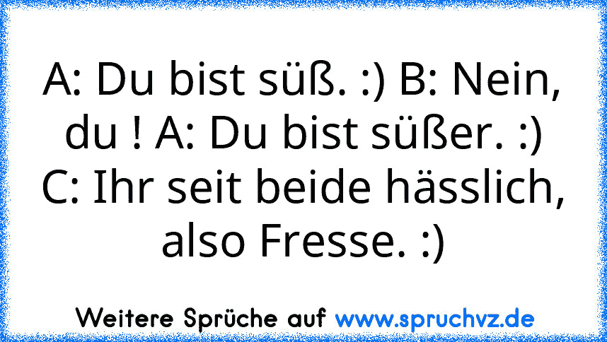 A: Du bist süß. :) B: Nein, du ! A: Du bist süßer. :)
C: Ihr seit beide hässlich, also Fresse. :)