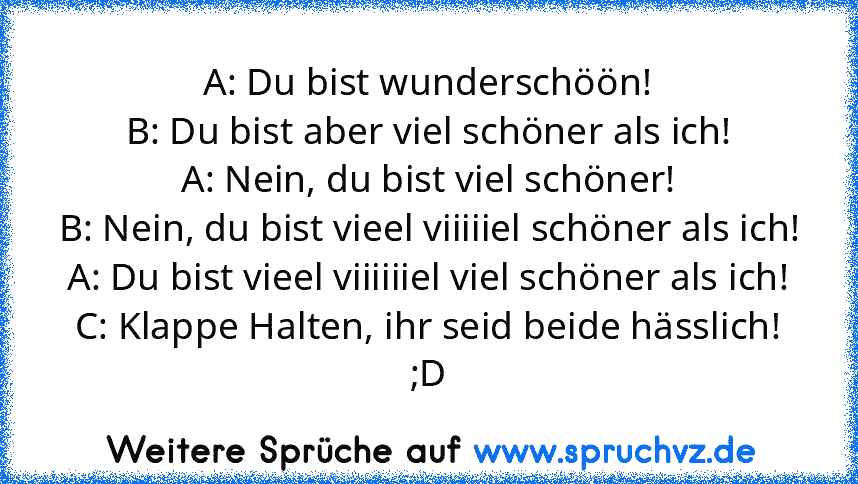 A: Du bist wunderschöön!
B: Du bist aber viel schöner als ich!
A: Nein, du bist viel schöner!
B: Nein, du bist vieel viiiiiel schöner als ich!
A: Du bist vieel viiiiiiel viel schöner als ich!
C: Klappe Halten, ihr seid beide hässlich!
;D