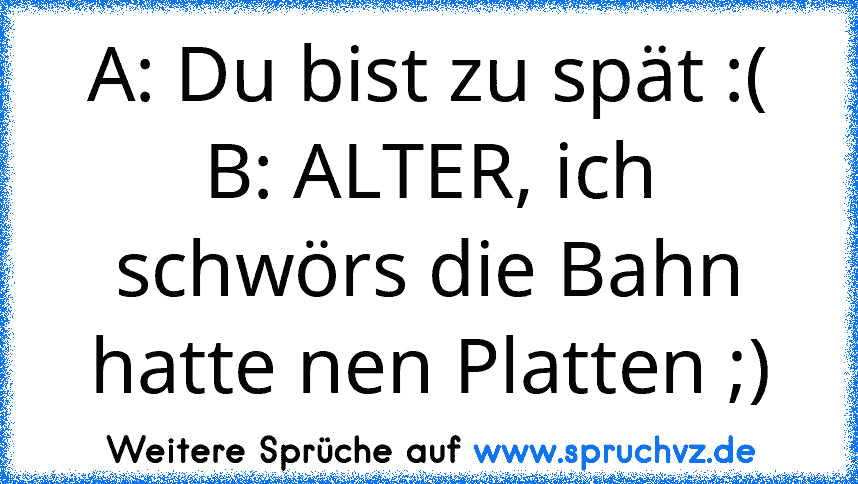 A: Du bist zu spät :(
B: ALTER, ich schwörs die Bahn hatte nen Platten ;)