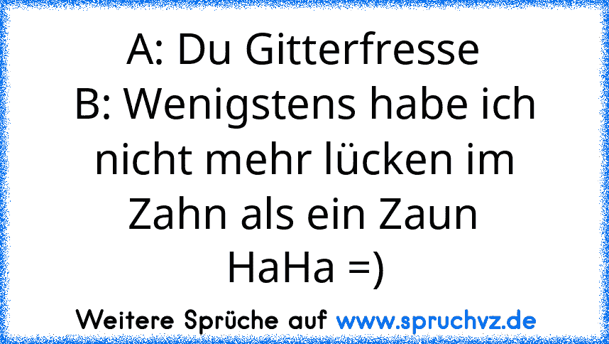 A: Du Gitterfresse
B: Wenigstens habe ich nicht mehr lücken im Zahn als ein Zaun
HaHa =)