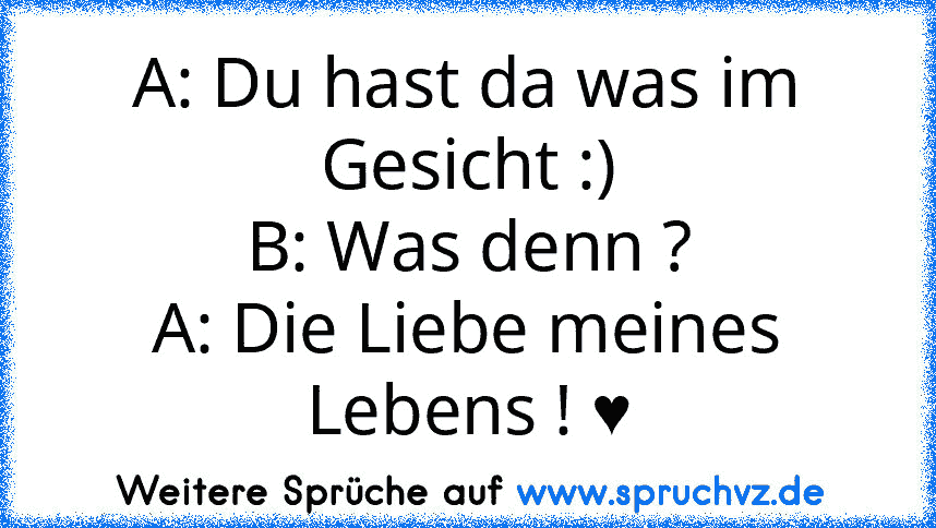 A: Du hast da was im Gesicht :)
B: Was denn ?
A: Die Liebe meines Lebens ! ♥