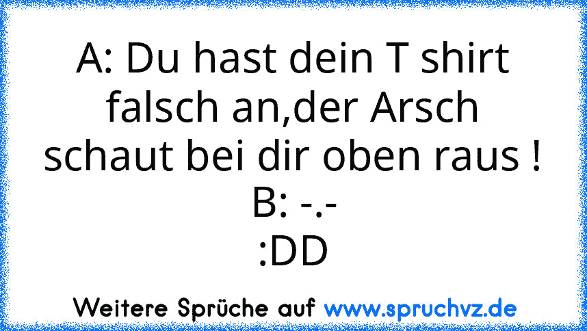 A: Du hast dein T shirt falsch an,der Arsch schaut bei dir oben raus !
B: -.-
:DD