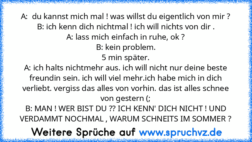 A:  du kannst mich mal ! was willst du eigentlich von mir ?
B: ich kenn dich nichtmal ! ich will nichts von dir .
A: lass mich einfach in ruhe, ok ?
B: kein problem.
5 min später.
A: ich halts nichtmehr aus. ich will nicht nur deine beste freundin sein. ich will viel mehr.ich habe mich in dich verliebt. vergiss das alles von vorhin. das ist alles schnee von gestern (;
B: MAN ! WER BIST DU ?? IC...