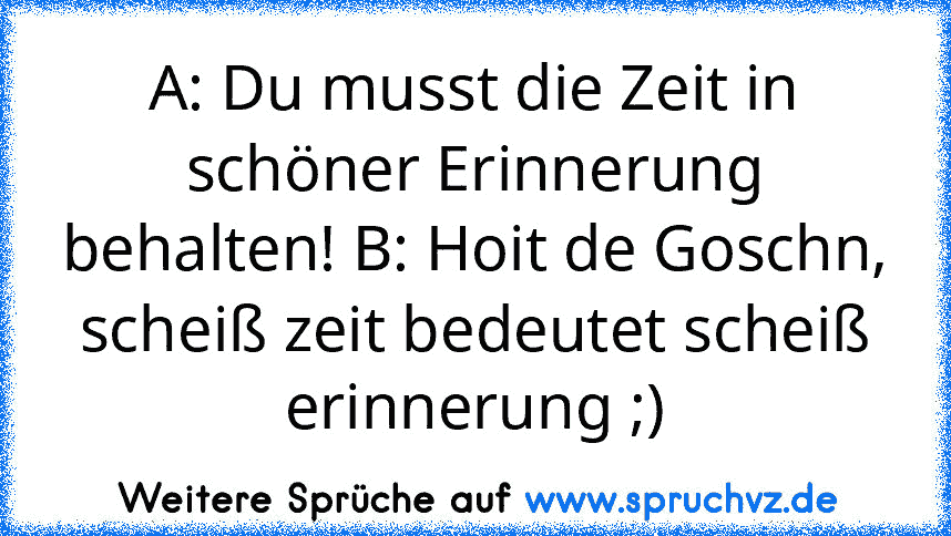 A: Du musst die Zeit in schöner Erinnerung behalten! B: Hoit de Goschn, scheiß zeit bedeutet scheiß erinnerung ;)