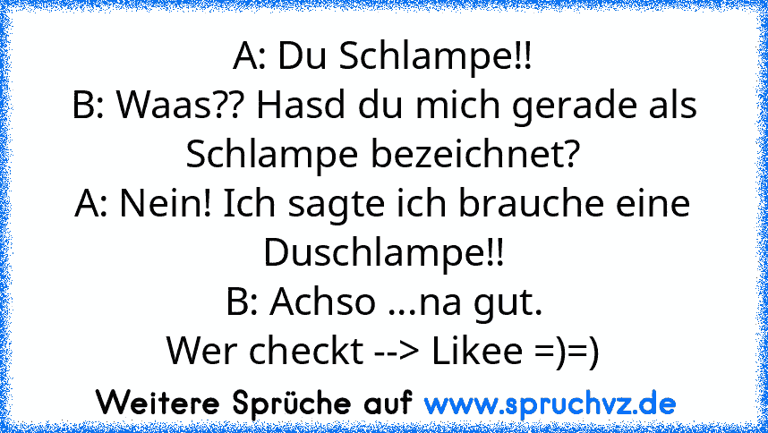 A: Du Schlampe!!
B: Waas?? Hasd du mich gerade als Schlampe bezeichnet?
A: Nein! Ich sagte ich brauche eine Duschlampe!!
B: Achso ...na gut.
Wer checkt --> Likee =)=)