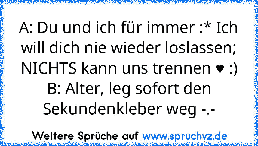 A: Du und ich für immer :* Ich will dich nie wieder loslassen; NICHTS kann uns trennen ♥ :)
B: Alter, leg sofort den Sekundenkleber weg -.-