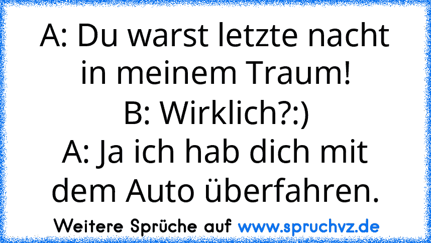 A: Du warst letzte nacht in meinem Traum!
B: Wirklich?:)
A: Ja ich hab dich mit dem Auto überfahren.