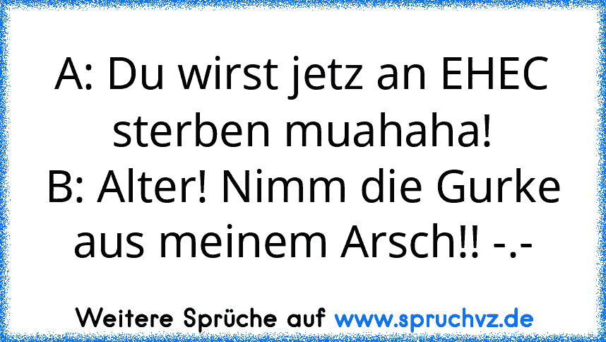 A: Du wirst jetz an EHEC sterben muahaha!
B: Alter! Nimm die Gurke aus meinem Arsch!! -.-