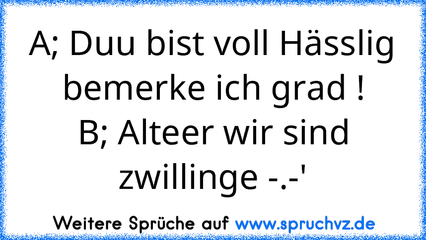 A; Duu bist voll Hässlig bemerke ich grad !
B; Alteer wir sind zwillinge -.-'