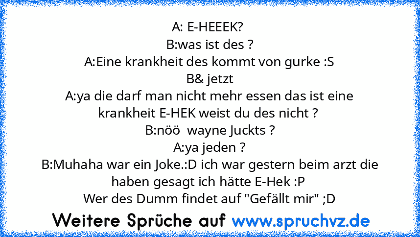 A: E-HEEEK? 
B:was ist des ?
A:Eine krankheit des kommt von gurke :S
B& jetzt
A:ya die darf man nicht mehr essen das ist eine
krankheit E-HEK weist du des nicht ? 
B:nöö  wayne Juckts ?
A:ya jeden ?
B:Muhaha war ein Joke.:D ich war gestern beim arzt die haben gesagt ich hätte E-Hek :P 
Wer des Dumm findet auf "Gefällt mir" ;D