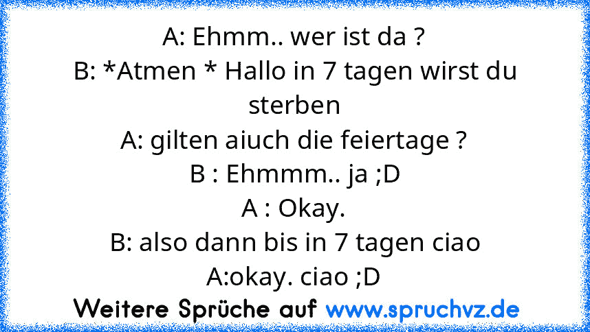 A: Ehmm.. wer ist da ?
B: *Atmen * Hallo in 7 tagen wirst du sterben
A: gilten aiuch die feiertage ?
B : Ehmmm.. ja ;D
A : Okay.
B: also dann bis in 7 tagen ciao
A:okay. ciao ;D