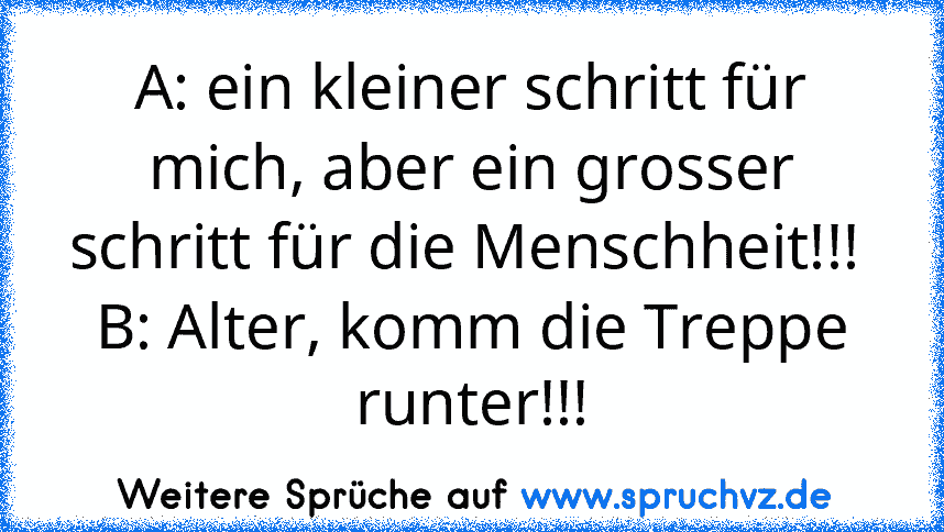 A: ein kleiner schritt für mich, aber ein grosser schritt für die Menschheit!!! 
B: Alter, komm die Treppe runter!!!