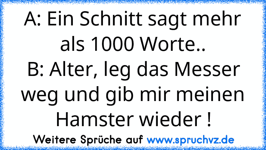 A: Ein Schnitt sagt mehr als 1000 Worte..
B: Alter, leg das Messer weg und gib mir meinen Hamster wieder !