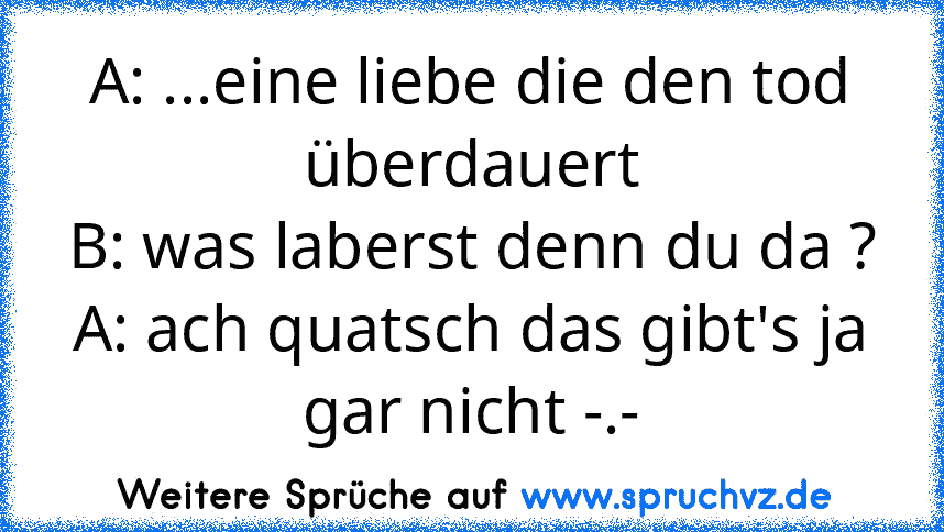 A: ...eine liebe die den tod überdauert
B: was laberst denn du da ?
A: ach quatsch das gibt's ja gar nicht -.-