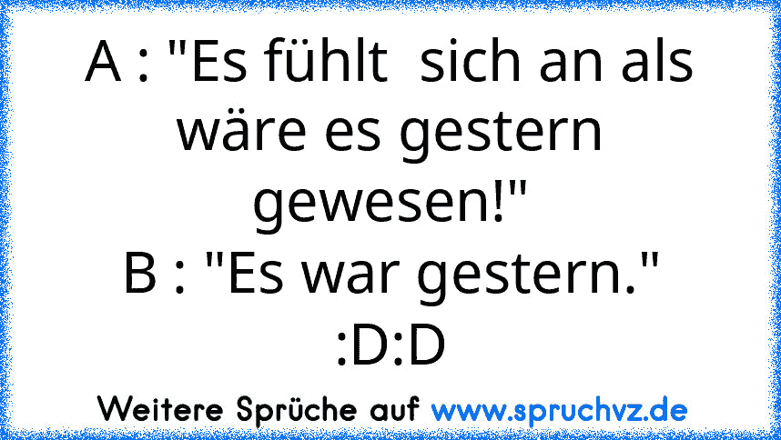 A : "Es fühlt  sich an als wäre es gestern gewesen!"
B : "Es war gestern."
:D:D