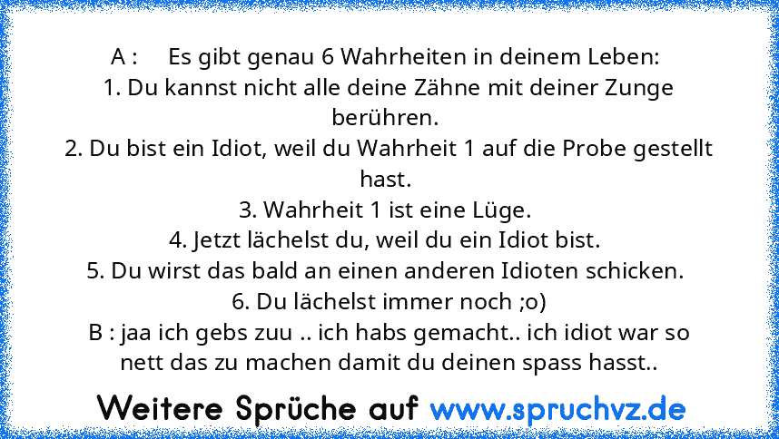 A :     Es gibt genau 6 Wahrheiten in deinem Leben: 
1. Du kannst nicht alle deine Zähne mit deiner Zunge berühren. 
2. Du bist ein Idiot, weil du Wahrheit 1 auf die Probe gestellt hast. 
3. Wahrheit 1 ist eine Lüge. 
4. Jetzt lächelst du, weil du ein Idiot bist. 
5. Du wirst das bald an einen anderen Idioten schicken. 
6. Du lächelst immer noch ;o)
B : jaa ich gebs zuu .. ich habs gemacht.. ic...