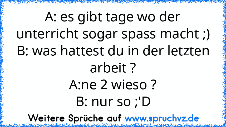 A: es gibt tage wo der unterricht sogar spass macht ;)
B: was hattest du in der letzten arbeit ?
A:ne 2 wieso ?
B: nur so ;'D