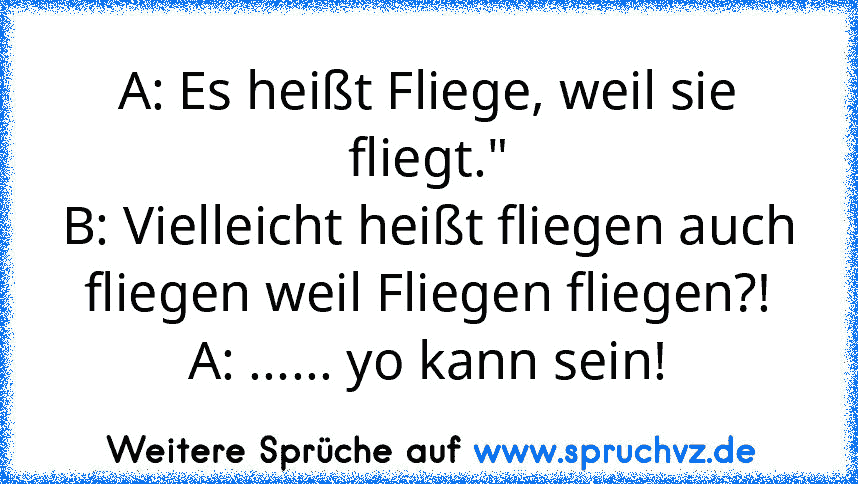 A: Es heißt Fliege, weil sie fliegt."
B: Vielleicht heißt fliegen auch fliegen weil Fliegen fliegen?!
A: ...... yo kann sein!