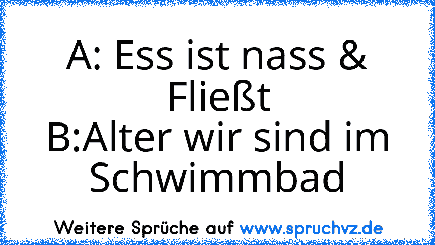 A: Ess ist nass & Fließt
B:Alter wir sind im Schwimmbad