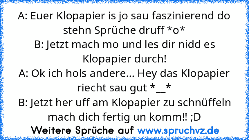 A: Euer Klopapier is jo sau faszinierend do stehn Sprüche druff *o*
B: Jetzt mach mo und les dir nidd es Klopapier durch!
A: Ok ich hols andere... Hey das Klopapier riecht sau gut *__*
B: Jetzt her uff am Klopapier zu schnüffeln mach dich fertig un komm!! ;D