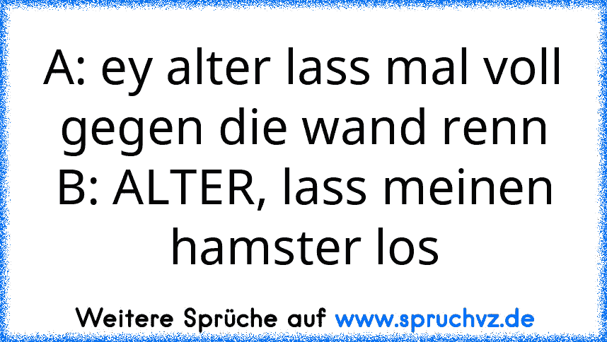 A: ey alter lass mal voll gegen die wand renn
B: ALTER, lass meinen hamster los