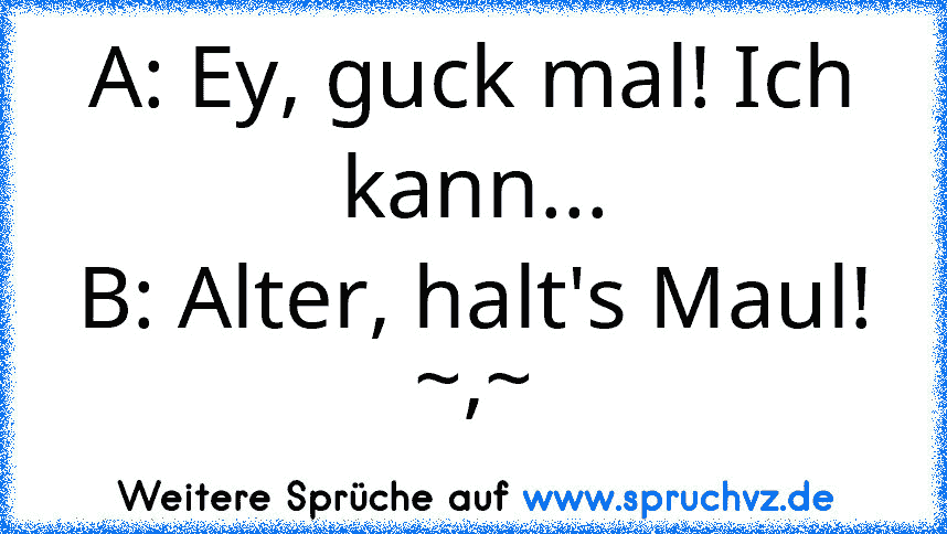 A: Ey, guck mal! Ich kann...
B: Alter, halt's Maul! ~,~