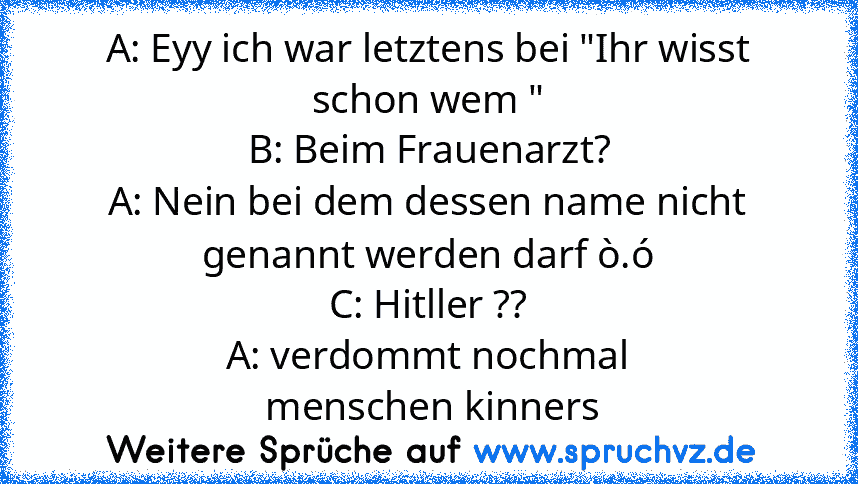 A: Eyy ich war letztens bei "Ihr wisst schon wem "
B: Beim Frauenarzt?
A: Nein bei dem dessen name nicht genannt werden darf ò.ó
C: Hitller ??
A: verdommt nochmal
 menschen kinners