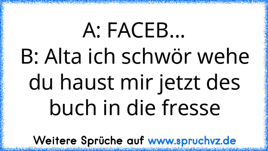 A: FACEB...
B: Alta ich schwör wehe du haust mir jetzt des buch in die fresse