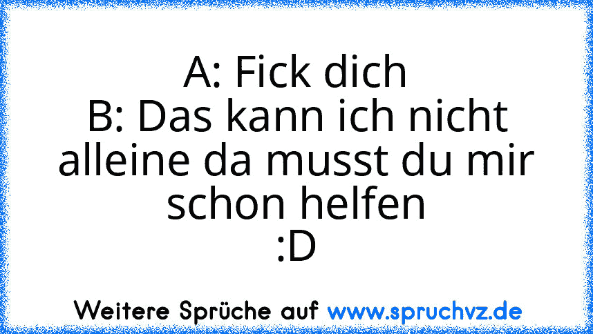 A: Fick dich
B: Das kann ich nicht alleine da musst du mir schon helfen
:D