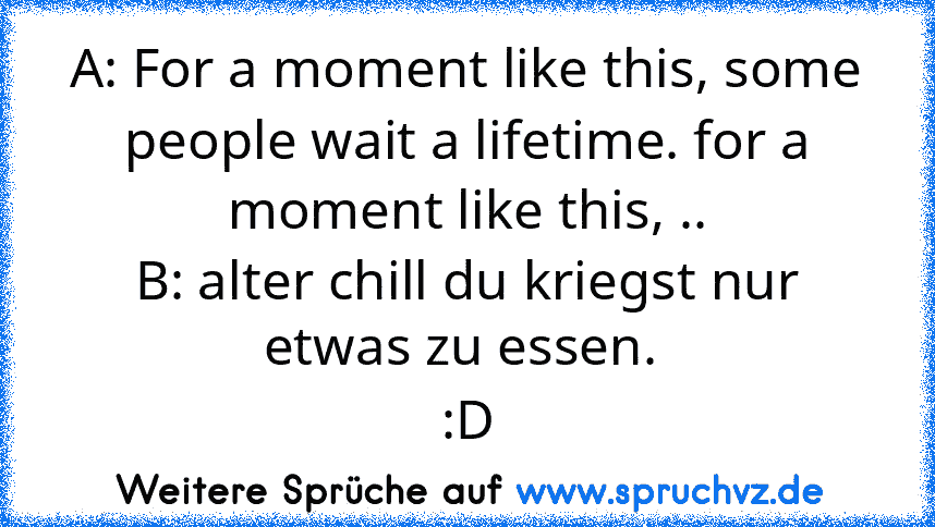 A: For a moment like this, some people wait a lifetime. for a moment like this, ..
B: alter chill du kriegst nur etwas zu essen. 
:D