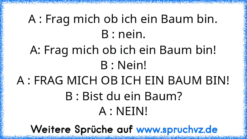 A : Frag mich ob ich ein Baum bin.
B : nein.
A: Frag mich ob ich ein Baum bin!
B : Nein!
A : FRAG MICH OB ICH EIN BAUM BIN!
B : Bist du ein Baum?
A : NEIN!