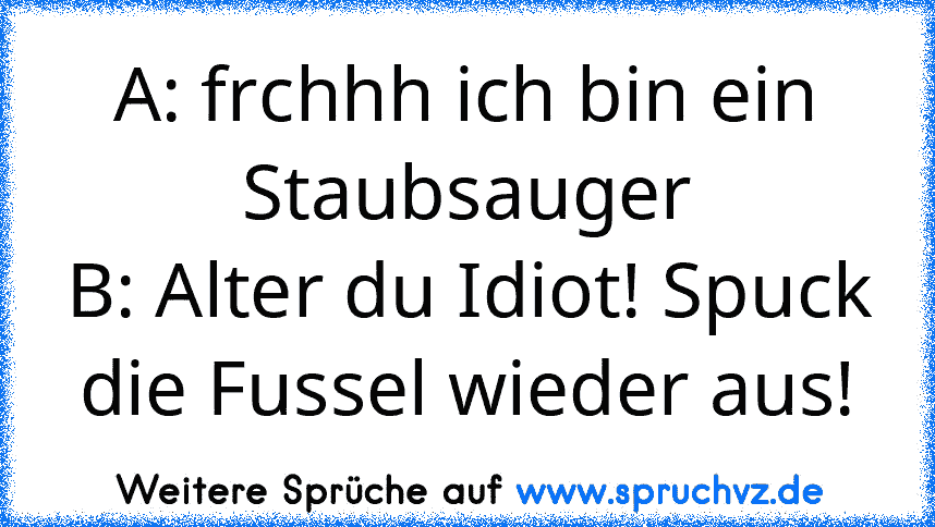 A: frchhh ich bin ein Staubsauger
B: Alter du Idiot! Spuck die Fussel wieder aus!