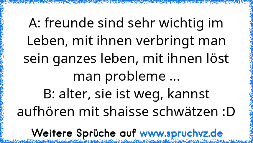 A: freunde sind sehr wichtig im Leben, mit ihnen verbringt man sein ganzes leben, mit ihnen löst man probleme ...
B: alter, sie ist weg, kannst aufhören mit shaisse schwätzen :D