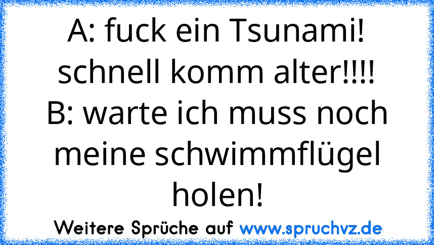 A: fuck ein Tsunami! schnell komm alter!!!!
B: warte ich muss noch meine schwimmflügel holen!