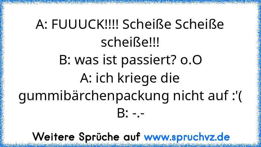 A: FUUUCK!!!! Scheiße Scheiße scheiße!!!
B: was ist passiert? o.O
A: ich kriege die gummibärchenpackung nicht auf :'(
B: -.-