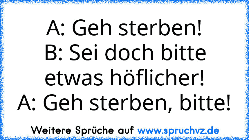 A: Geh sterben!
B: Sei doch bitte etwas höflicher!
A: Geh sterben, bitte!