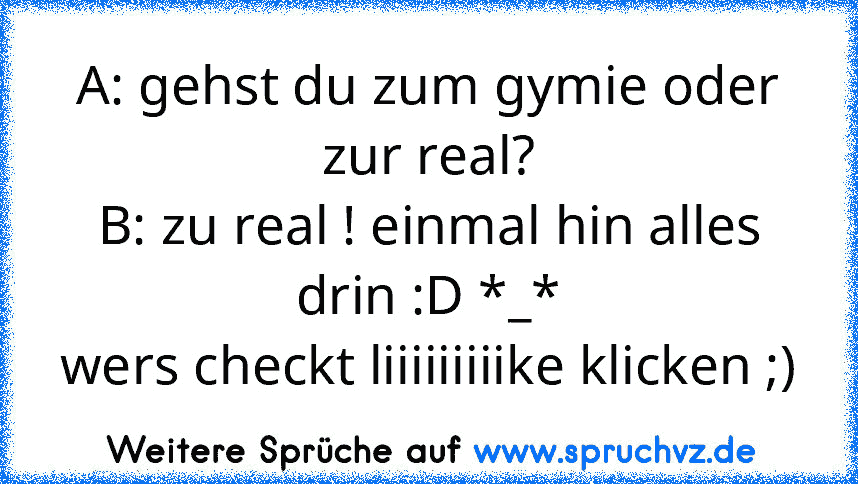 A: gehst du zum gymie oder zur real?
B: zu real ! einmal hin alles drin :D *_*
wers checkt liiiiiiiiike klicken ;)