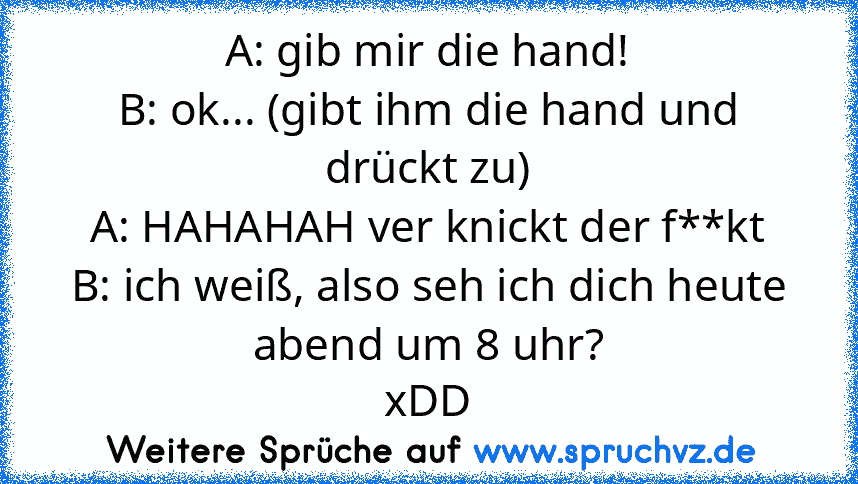 A: gib mir die hand!
B: ok... (gibt ihm die hand und drückt zu)
A: HAHAHAH ver knickt der f**kt
B: ich weiß, also seh ich dich heute abend um 8 uhr?
xDD