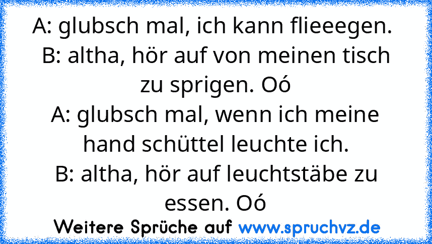 A: glubsch mal, ich kann flieeegen. 
B: altha, hör auf von meinen tisch zu sprigen. Oó
A: glubsch mal, wenn ich meine hand schüttel leuchte ich.
B: altha, hör auf leuchtstäbe zu essen. Oó