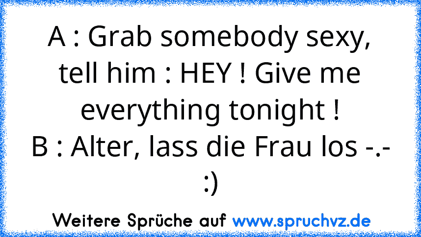 A : Grab somebody sexy, tell him : HEY ! Give me everything tonight !
B : Alter, lass die Frau los -.-
:)