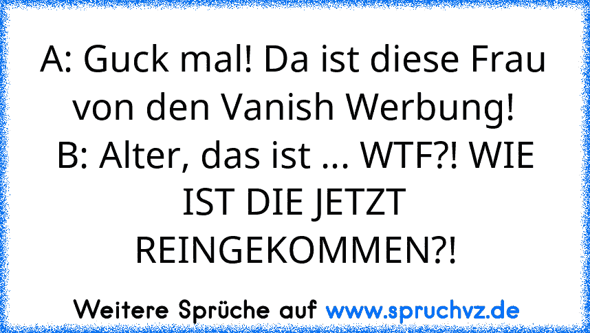 A: Guck mal! Da ist diese Frau von den Vanish Werbung!
B: Alter, das ist ... WTF?! WIE IST DIE JETZT REINGEKOMMEN?!