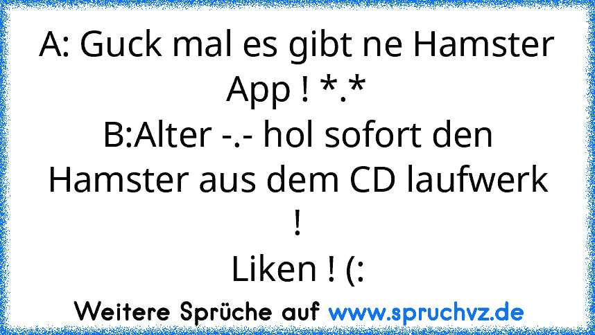 A: Guck mal es gibt ne Hamster App ! *.*
B:Alter -.- hol sofort den Hamster aus dem CD laufwerk !
Liken ! (: