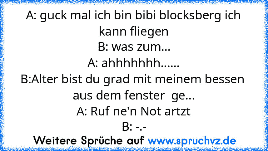 A: guck mal ich bin bibi blocksberg ich kann fliegen
B: was zum...
A: ahhhhhhh......
B:Alter bist du grad mit meinem bessen  aus dem fenster  ge...
A: Ruf ne'n Not artzt
B: -.-