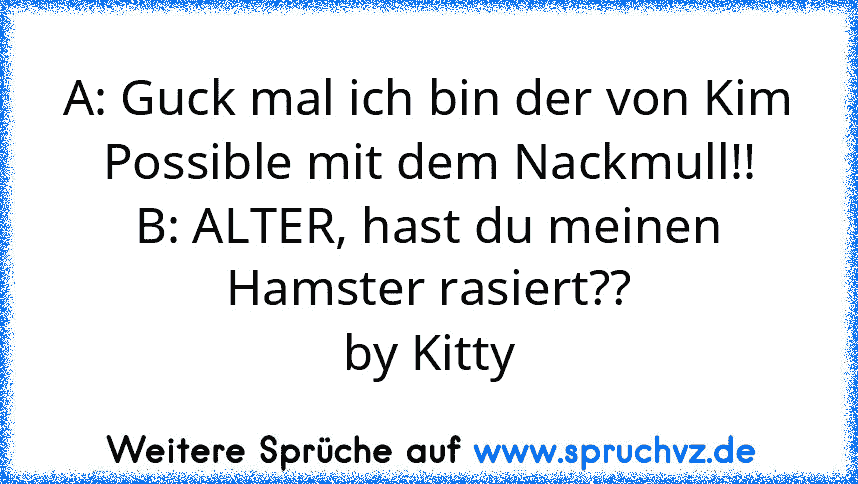 A: Guck mal ich bin der von Kim Possible mit dem Nackmull!!
B: ALTER, hast du meinen Hamster rasiert??
by Kitty