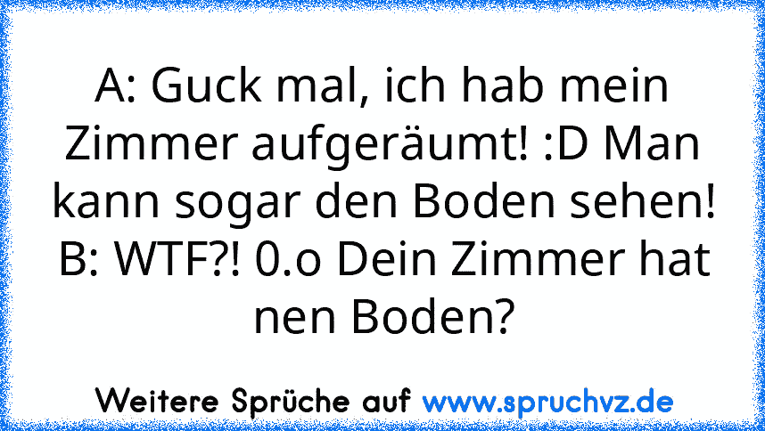 A: Guck mal, ich hab mein Zimmer aufgeräumt! :D Man kann sogar den Boden sehen!
B: WTF?! 0.o Dein Zimmer hat nen Boden?