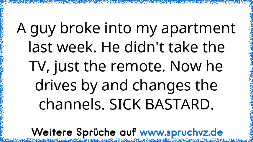 A guy broke into my apartment last week. He didn't take the TV, just the remote. Now he drives by and changes the channels. SICK BASTARD.