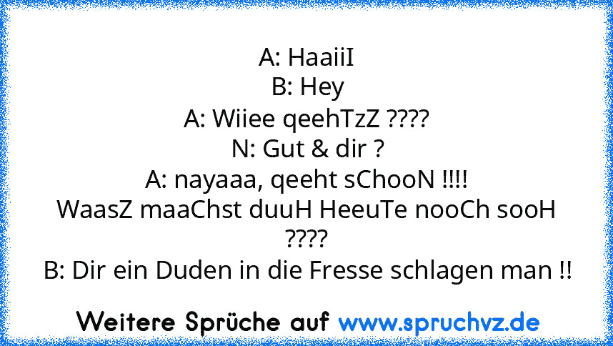 A: HaaiiI
B: Hey
A: Wiiee qeehTzZ ????
N: Gut & dir ?
A: nayaaa, qeeht sChooN !!!!
WaasZ maaChst duuH HeeuTe nooCh sooH ????
B: Dir ein Duden in die Fresse schlagen man !!