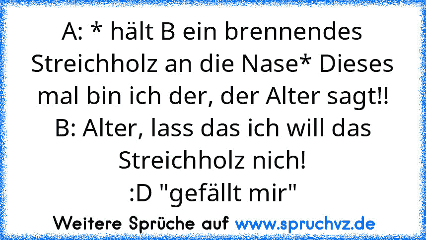 A: * hält B ein brennendes Streichholz an die Nase* Dieses mal bin ich der, der Alter sagt!!
B: Alter, lass das ich will das Streichholz nich!
:D "gefällt mir"