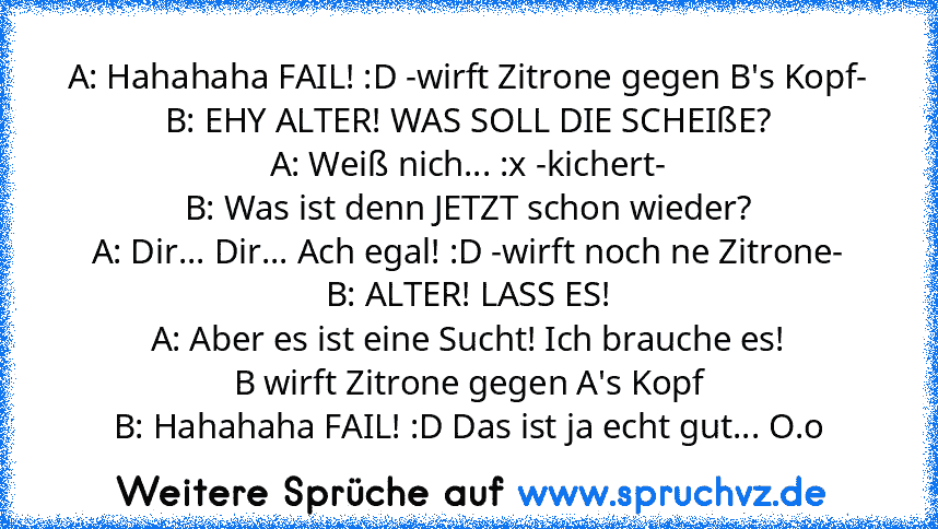 A: Hahahaha FAIL! :D -wirft Zitrone gegen B's Kopf-
B: EHY ALTER! WAS SOLL DIE SCHEIßE?
A: Weiß nich... :x -kichert-
B: Was ist denn JETZT schon wieder?
A: Dir... Dir... Ach egal! :D -wirft noch ne Zitrone-
B: ALTER! LASS ES!
A: Aber es ist eine Sucht! Ich brauche es!
B wirft Zitrone gegen A's Kopf
B: Hahahaha FAIL! :D Das ist ja echt gut... O.o